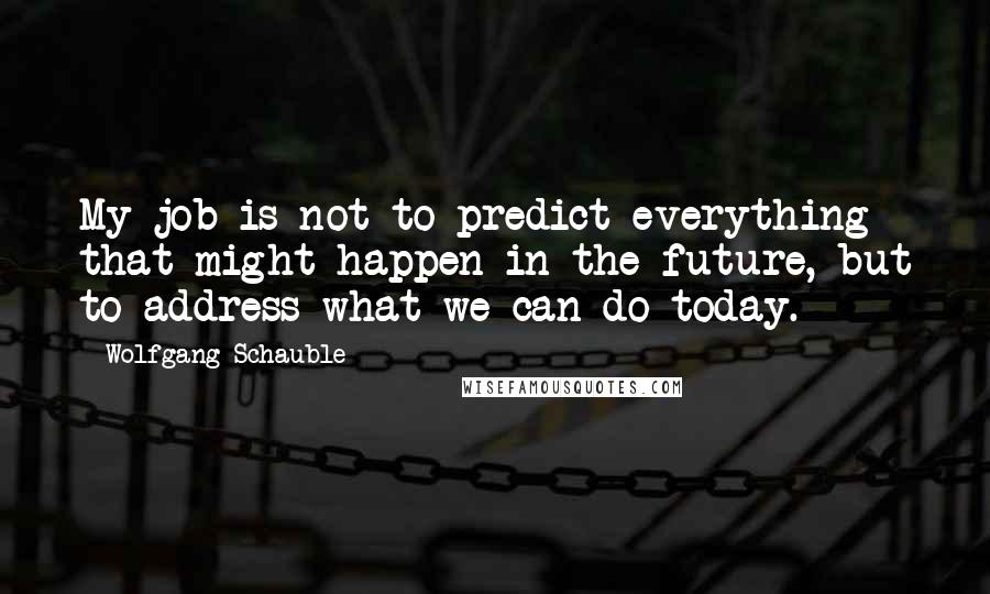 Wolfgang Schauble Quotes: My job is not to predict everything that might happen in the future, but to address what we can do today.