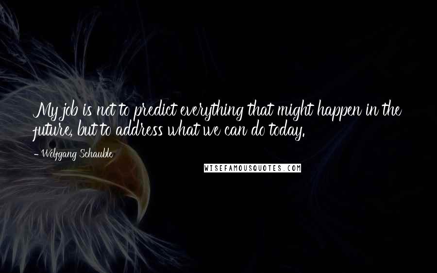 Wolfgang Schauble Quotes: My job is not to predict everything that might happen in the future, but to address what we can do today.