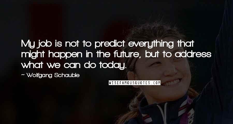 Wolfgang Schauble Quotes: My job is not to predict everything that might happen in the future, but to address what we can do today.