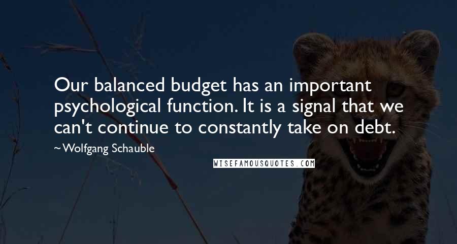 Wolfgang Schauble Quotes: Our balanced budget has an important psychological function. It is a signal that we can't continue to constantly take on debt.