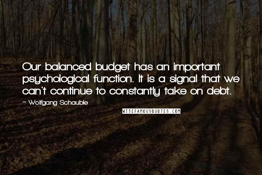 Wolfgang Schauble Quotes: Our balanced budget has an important psychological function. It is a signal that we can't continue to constantly take on debt.