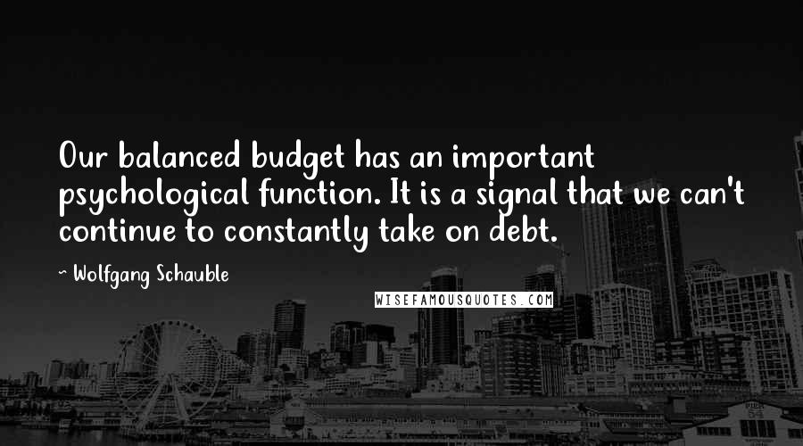 Wolfgang Schauble Quotes: Our balanced budget has an important psychological function. It is a signal that we can't continue to constantly take on debt.