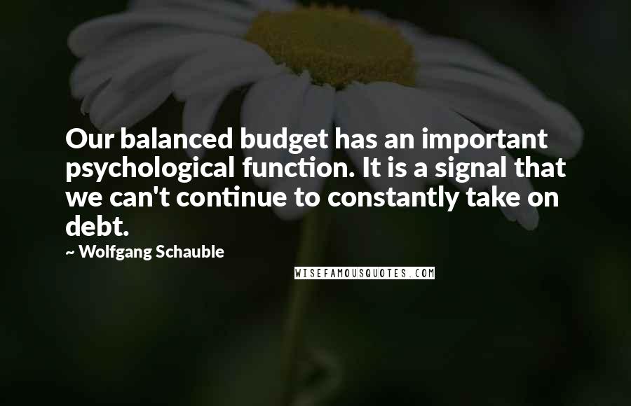 Wolfgang Schauble Quotes: Our balanced budget has an important psychological function. It is a signal that we can't continue to constantly take on debt.