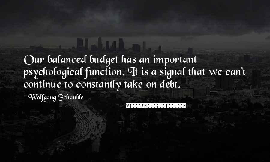 Wolfgang Schauble Quotes: Our balanced budget has an important psychological function. It is a signal that we can't continue to constantly take on debt.