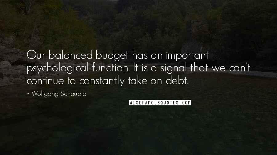 Wolfgang Schauble Quotes: Our balanced budget has an important psychological function. It is a signal that we can't continue to constantly take on debt.