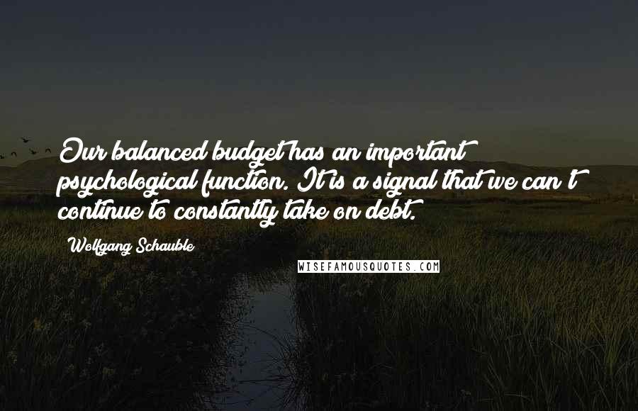 Wolfgang Schauble Quotes: Our balanced budget has an important psychological function. It is a signal that we can't continue to constantly take on debt.