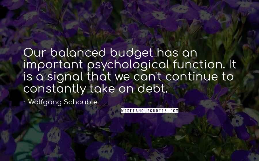 Wolfgang Schauble Quotes: Our balanced budget has an important psychological function. It is a signal that we can't continue to constantly take on debt.