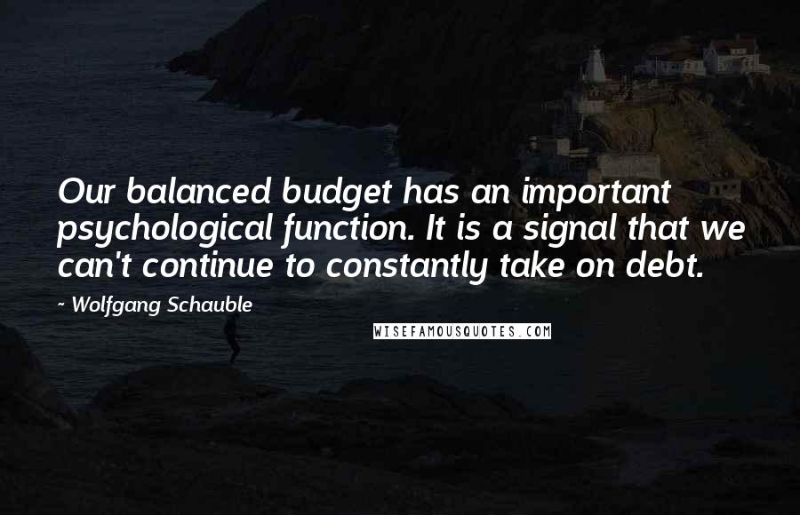Wolfgang Schauble Quotes: Our balanced budget has an important psychological function. It is a signal that we can't continue to constantly take on debt.