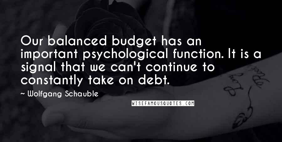 Wolfgang Schauble Quotes: Our balanced budget has an important psychological function. It is a signal that we can't continue to constantly take on debt.