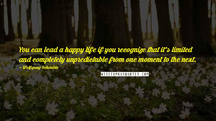 Wolfgang Schauble Quotes: You can lead a happy life if you recognize that it's limited and completely unpredictable from one moment to the next.