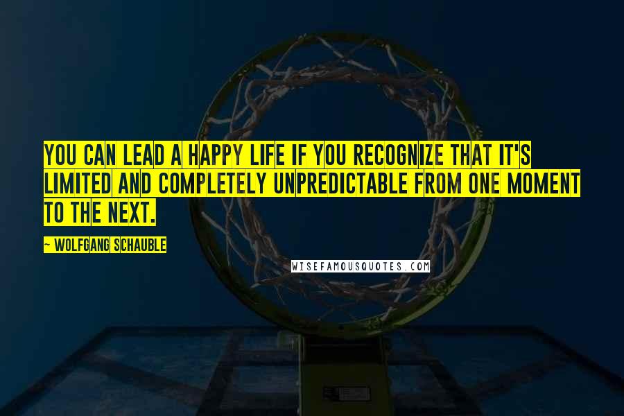 Wolfgang Schauble Quotes: You can lead a happy life if you recognize that it's limited and completely unpredictable from one moment to the next.