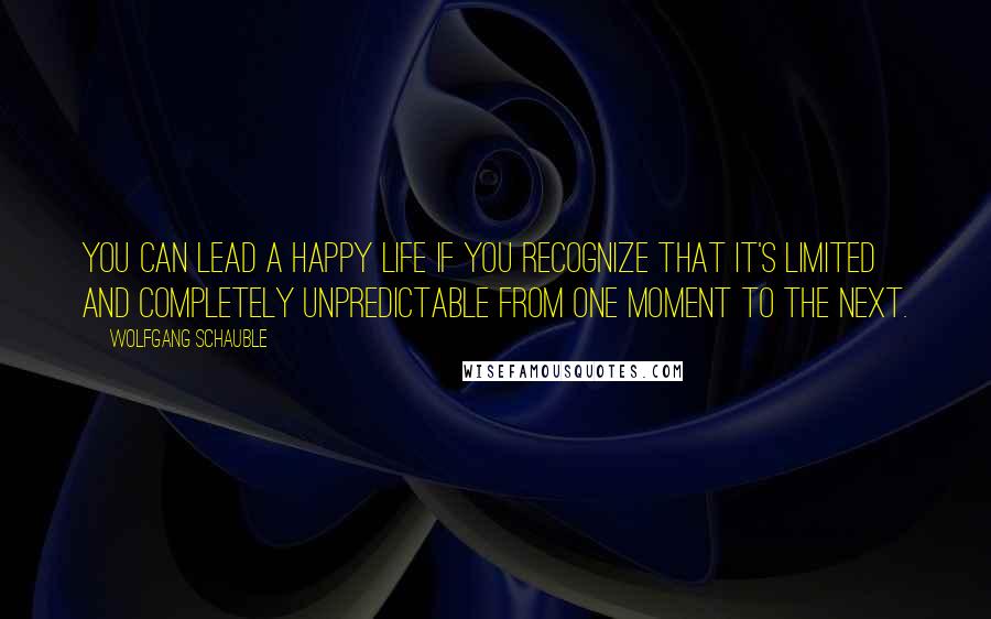 Wolfgang Schauble Quotes: You can lead a happy life if you recognize that it's limited and completely unpredictable from one moment to the next.