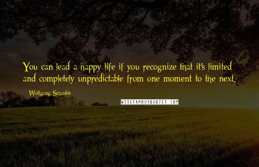 Wolfgang Schauble Quotes: You can lead a happy life if you recognize that it's limited and completely unpredictable from one moment to the next.