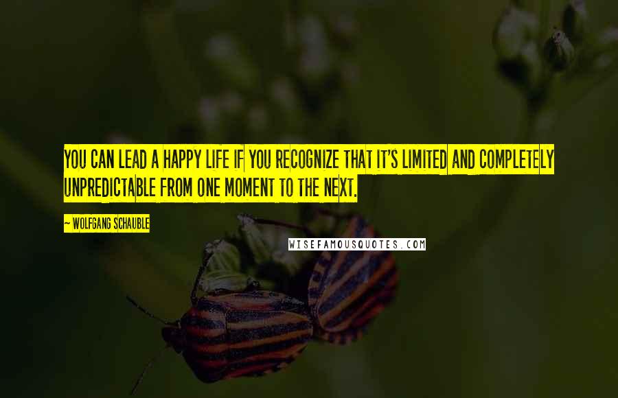 Wolfgang Schauble Quotes: You can lead a happy life if you recognize that it's limited and completely unpredictable from one moment to the next.