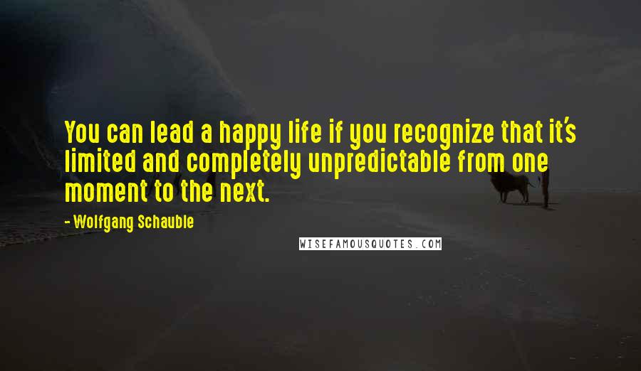 Wolfgang Schauble Quotes: You can lead a happy life if you recognize that it's limited and completely unpredictable from one moment to the next.