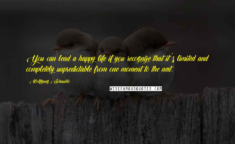 Wolfgang Schauble Quotes: You can lead a happy life if you recognize that it's limited and completely unpredictable from one moment to the next.