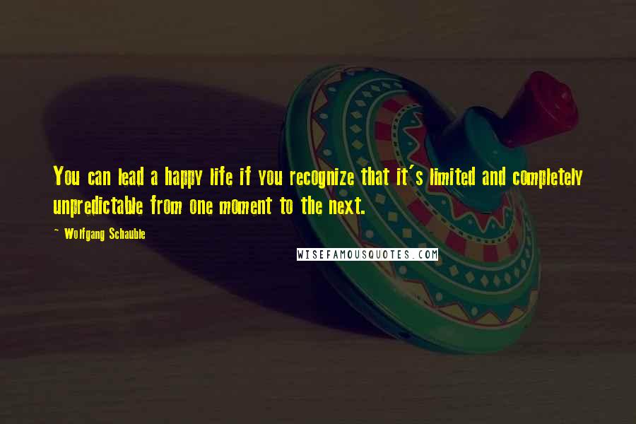 Wolfgang Schauble Quotes: You can lead a happy life if you recognize that it's limited and completely unpredictable from one moment to the next.