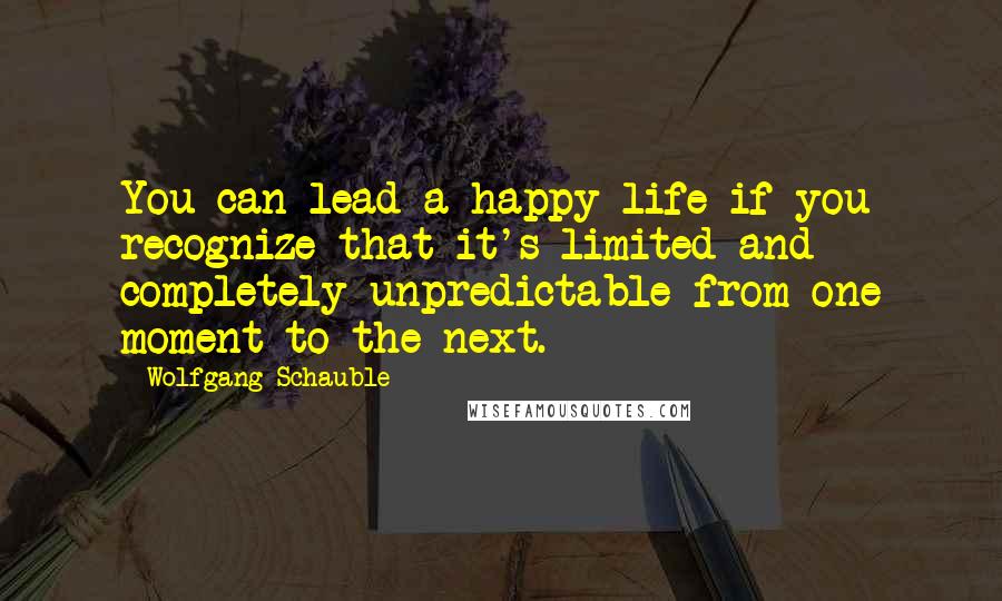 Wolfgang Schauble Quotes: You can lead a happy life if you recognize that it's limited and completely unpredictable from one moment to the next.