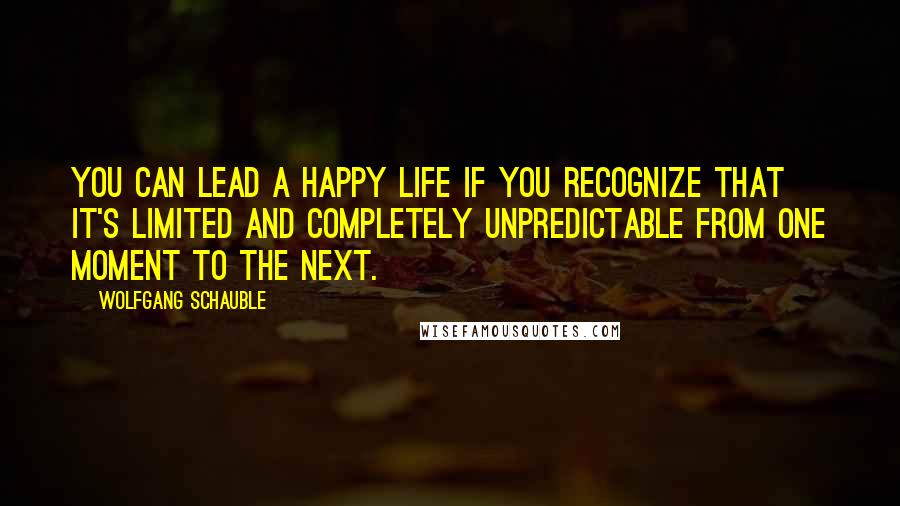 Wolfgang Schauble Quotes: You can lead a happy life if you recognize that it's limited and completely unpredictable from one moment to the next.