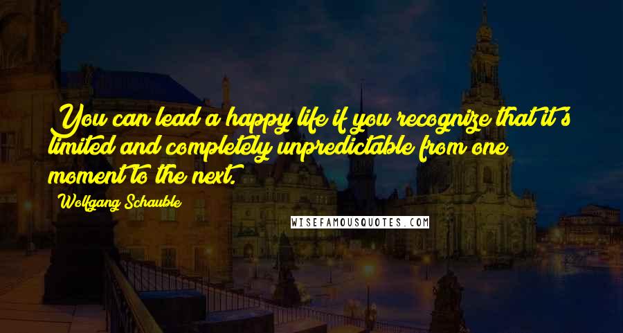 Wolfgang Schauble Quotes: You can lead a happy life if you recognize that it's limited and completely unpredictable from one moment to the next.