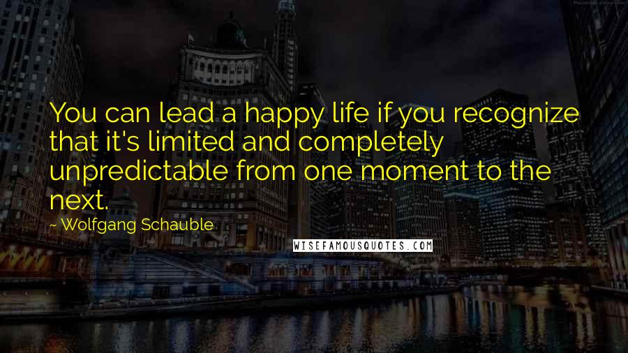 Wolfgang Schauble Quotes: You can lead a happy life if you recognize that it's limited and completely unpredictable from one moment to the next.