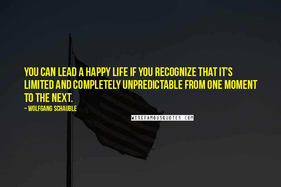 Wolfgang Schauble Quotes: You can lead a happy life if you recognize that it's limited and completely unpredictable from one moment to the next.