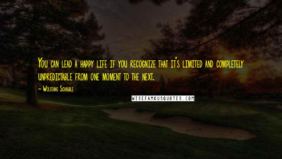 Wolfgang Schauble Quotes: You can lead a happy life if you recognize that it's limited and completely unpredictable from one moment to the next.