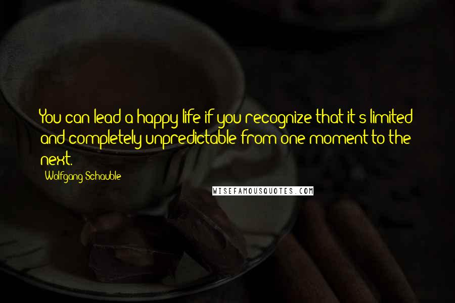 Wolfgang Schauble Quotes: You can lead a happy life if you recognize that it's limited and completely unpredictable from one moment to the next.