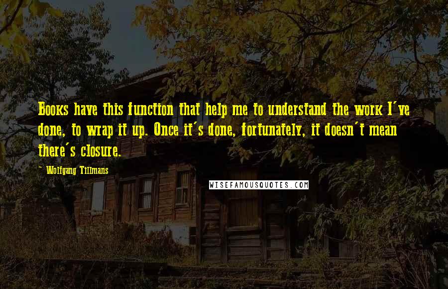 Wolfgang Tillmans Quotes: Books have this function that help me to understand the work I've done, to wrap it up. Once it's done, fortunately, it doesn't mean there's closure.