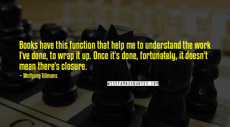 Wolfgang Tillmans Quotes: Books have this function that help me to understand the work I've done, to wrap it up. Once it's done, fortunately, it doesn't mean there's closure.