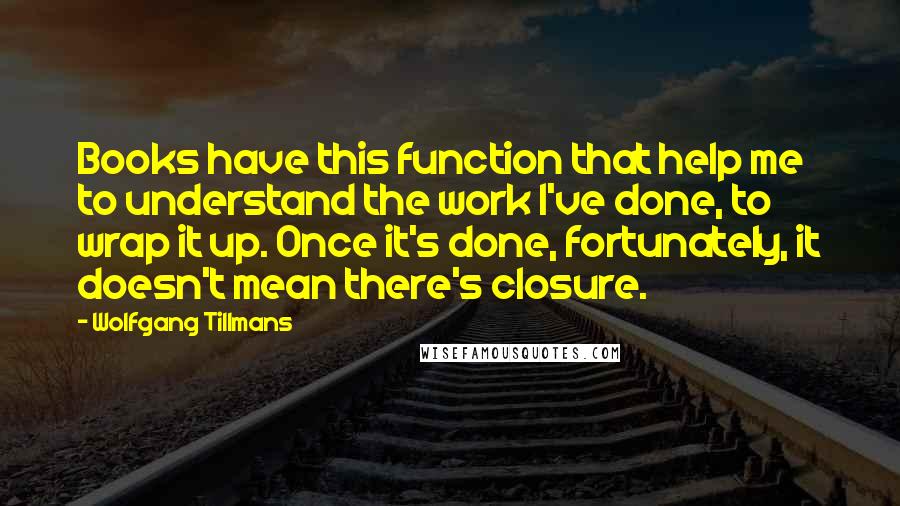 Wolfgang Tillmans Quotes: Books have this function that help me to understand the work I've done, to wrap it up. Once it's done, fortunately, it doesn't mean there's closure.