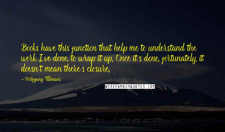 Wolfgang Tillmans Quotes: Books have this function that help me to understand the work I've done, to wrap it up. Once it's done, fortunately, it doesn't mean there's closure.