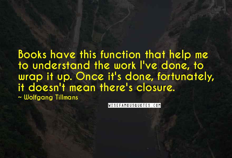 Wolfgang Tillmans Quotes: Books have this function that help me to understand the work I've done, to wrap it up. Once it's done, fortunately, it doesn't mean there's closure.