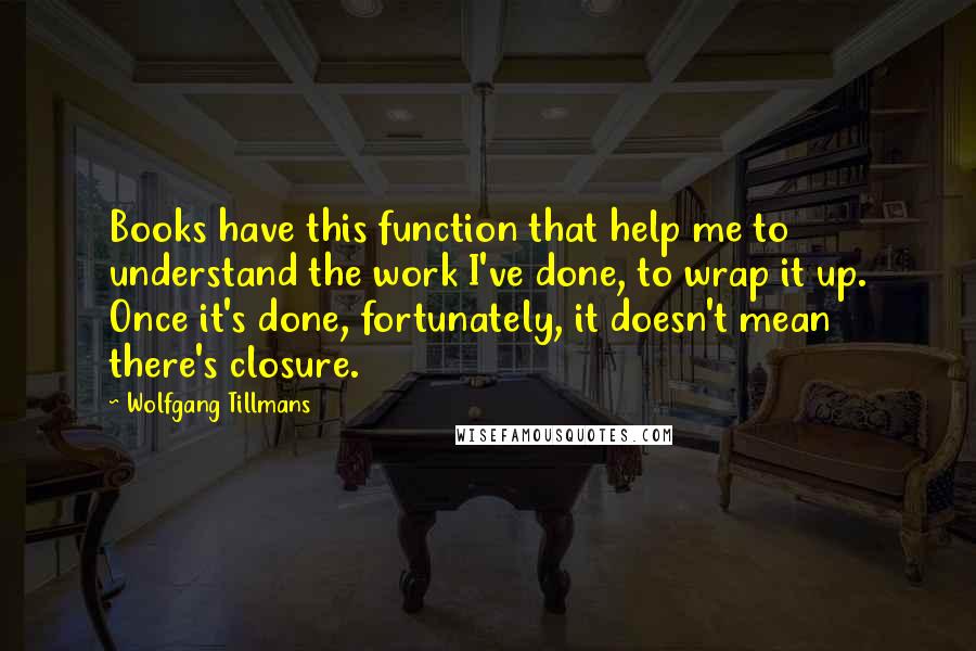 Wolfgang Tillmans Quotes: Books have this function that help me to understand the work I've done, to wrap it up. Once it's done, fortunately, it doesn't mean there's closure.