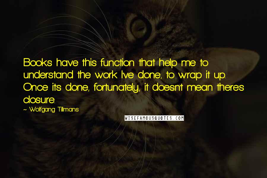 Wolfgang Tillmans Quotes: Books have this function that help me to understand the work I've done, to wrap it up. Once it's done, fortunately, it doesn't mean there's closure.