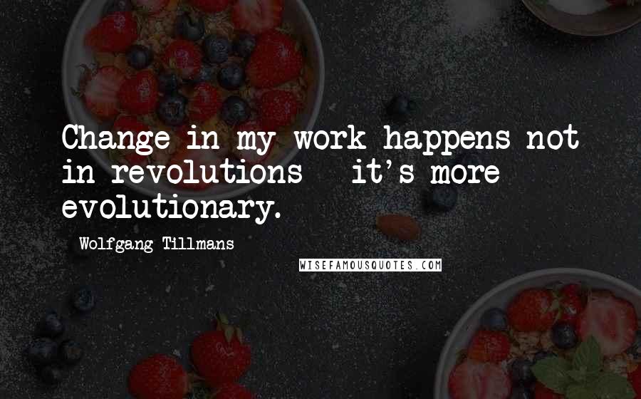 Wolfgang Tillmans Quotes: Change in my work happens not in revolutions - it's more evolutionary.