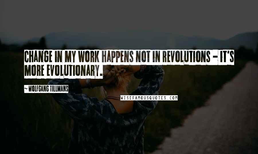 Wolfgang Tillmans Quotes: Change in my work happens not in revolutions - it's more evolutionary.