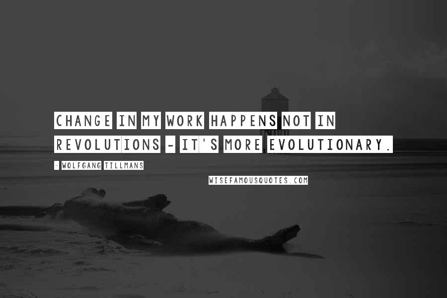 Wolfgang Tillmans Quotes: Change in my work happens not in revolutions - it's more evolutionary.