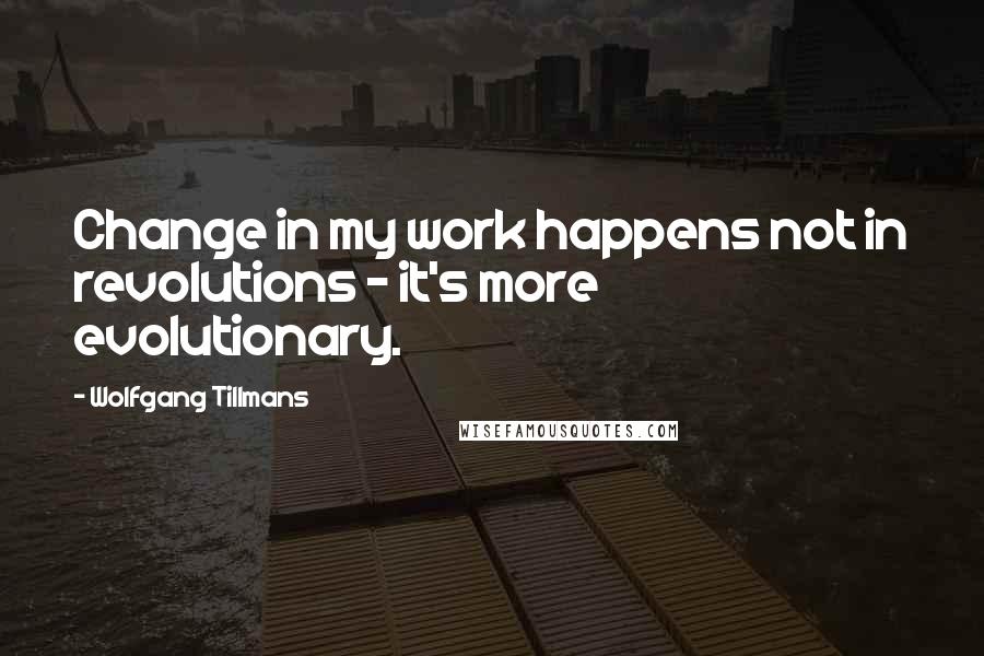 Wolfgang Tillmans Quotes: Change in my work happens not in revolutions - it's more evolutionary.