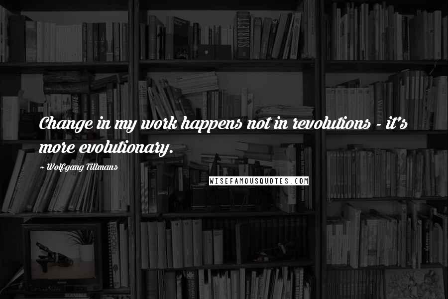 Wolfgang Tillmans Quotes: Change in my work happens not in revolutions - it's more evolutionary.