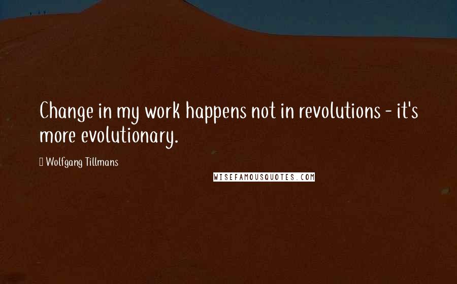 Wolfgang Tillmans Quotes: Change in my work happens not in revolutions - it's more evolutionary.