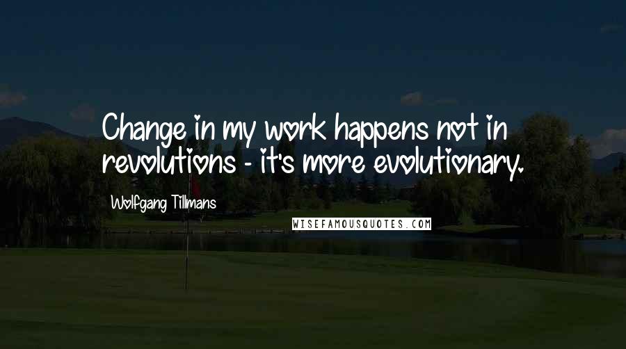 Wolfgang Tillmans Quotes: Change in my work happens not in revolutions - it's more evolutionary.