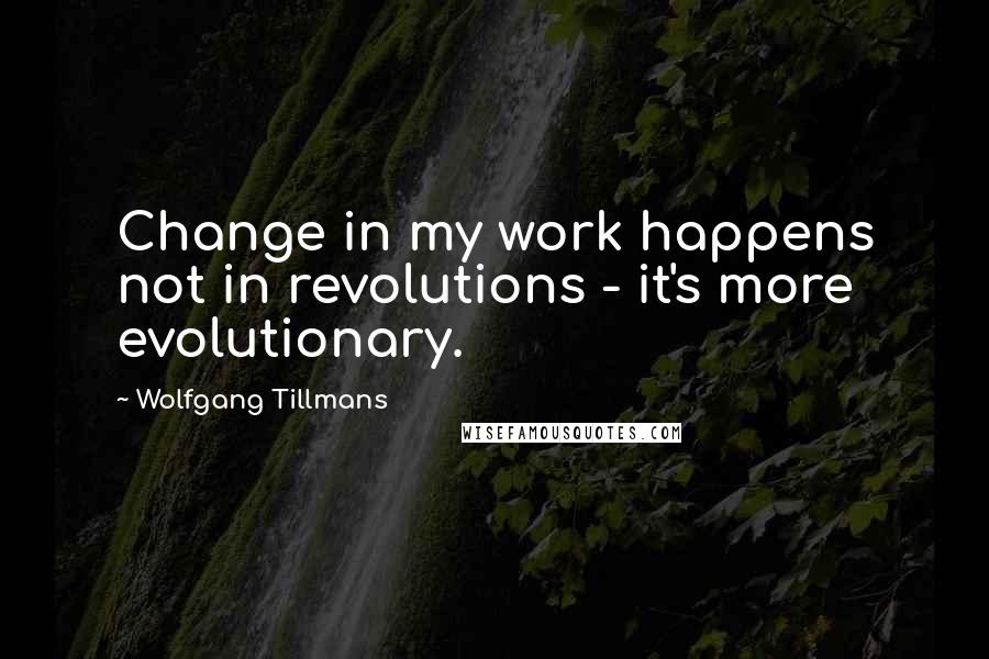 Wolfgang Tillmans Quotes: Change in my work happens not in revolutions - it's more evolutionary.