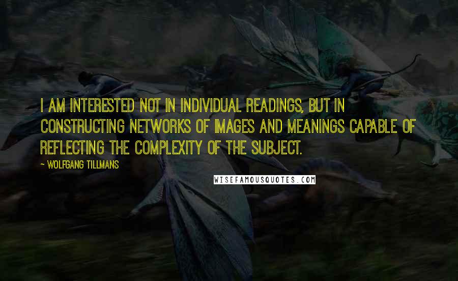 Wolfgang Tillmans Quotes: I am interested not in individual readings, but in constructing networks of images and meanings capable of reflecting the complexity of the subject.