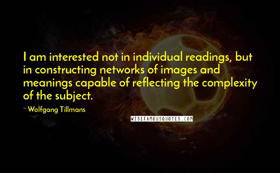 Wolfgang Tillmans Quotes: I am interested not in individual readings, but in constructing networks of images and meanings capable of reflecting the complexity of the subject.