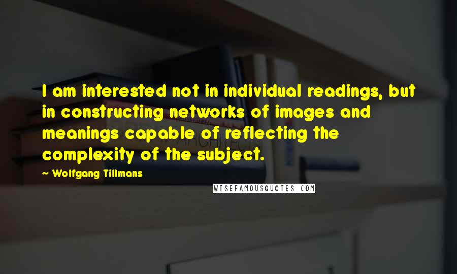 Wolfgang Tillmans Quotes: I am interested not in individual readings, but in constructing networks of images and meanings capable of reflecting the complexity of the subject.