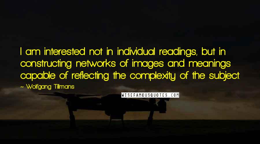 Wolfgang Tillmans Quotes: I am interested not in individual readings, but in constructing networks of images and meanings capable of reflecting the complexity of the subject.