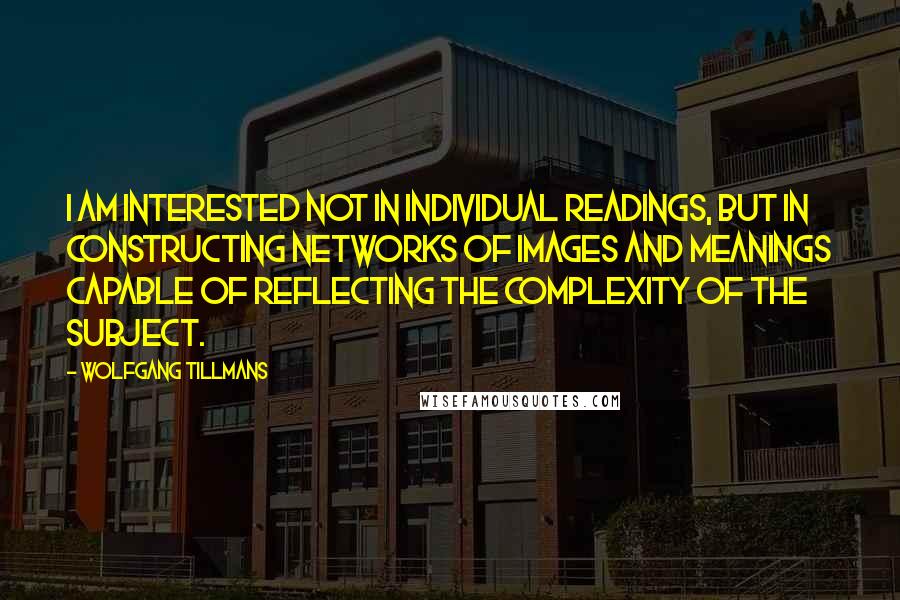 Wolfgang Tillmans Quotes: I am interested not in individual readings, but in constructing networks of images and meanings capable of reflecting the complexity of the subject.