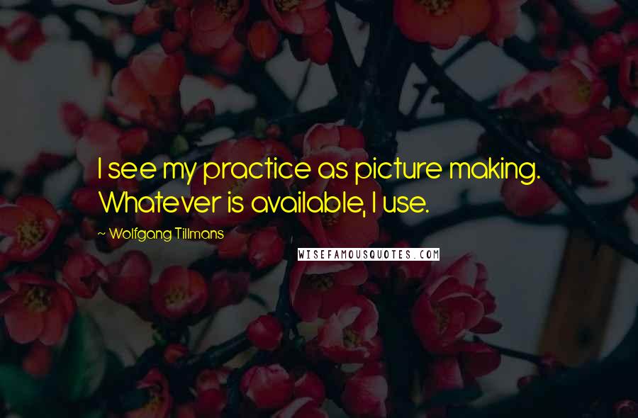 Wolfgang Tillmans Quotes: I see my practice as picture making. Whatever is available, I use.