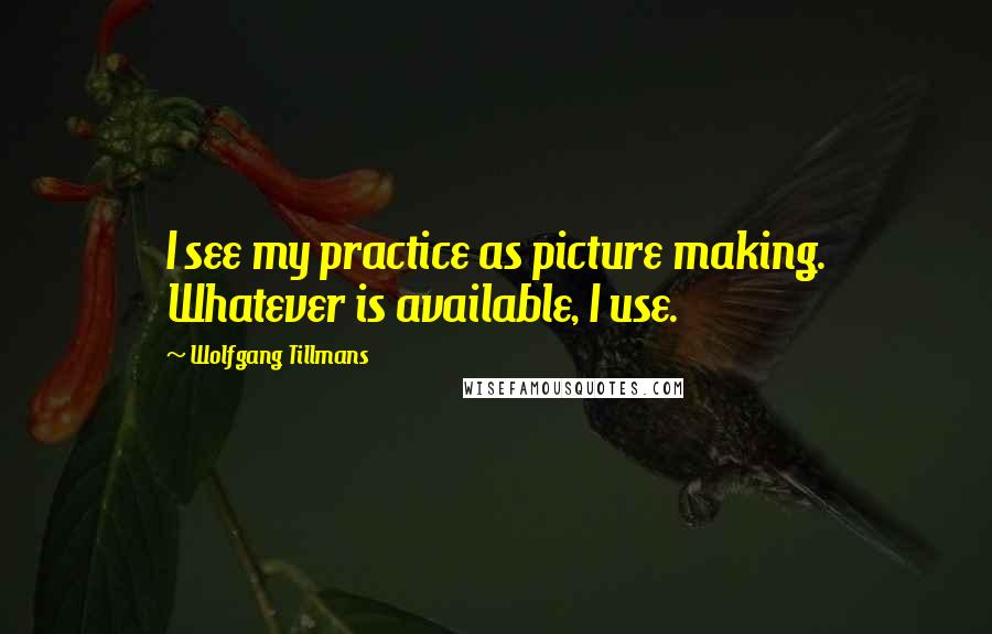 Wolfgang Tillmans Quotes: I see my practice as picture making. Whatever is available, I use.